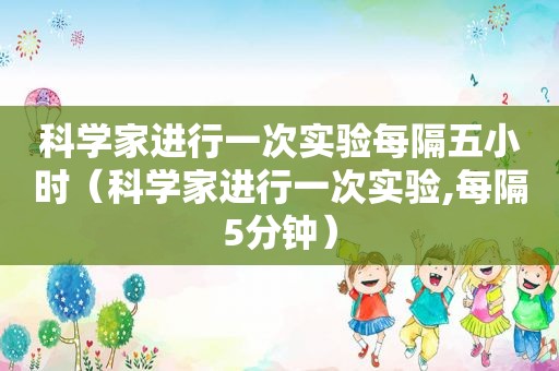 科学家进行一次实验每隔五小时（科学家进行一次实验,每隔5分钟）