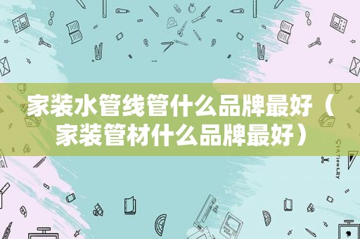 家装水管线管什么品牌最好（家装管材什么品牌最好）