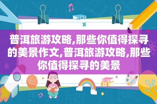 普洱旅游攻略,那些你值得探寻的美景作文,普洱旅游攻略,那些你值得探寻的美景