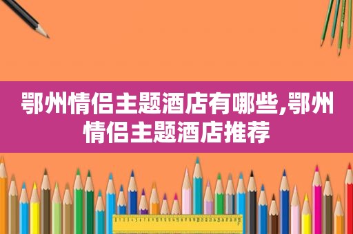 鄂州情侣主题酒店有哪些,鄂州情侣主题酒店推荐