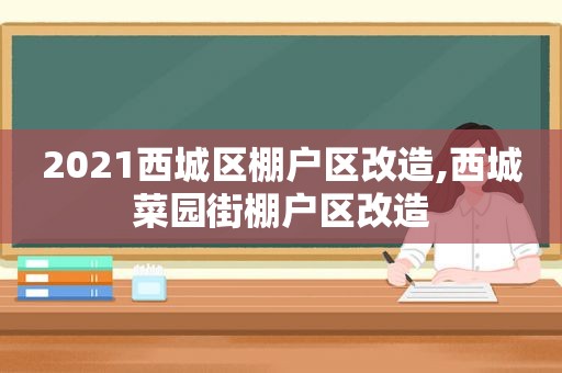 2021西城区棚户区改造,西城菜园街棚户区改造  第1张