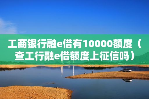 工商银行融e借有10000额度（查工行融e借额度上征信吗）
