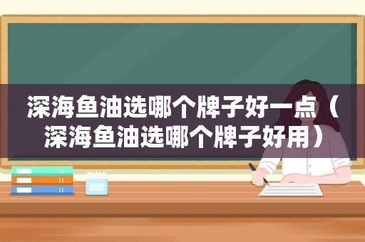 深海鱼油选哪个牌子好一点（深海鱼油选哪个牌子好用）
