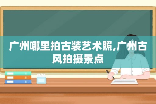 广州哪里拍古装艺术照,广州古风拍摄景点