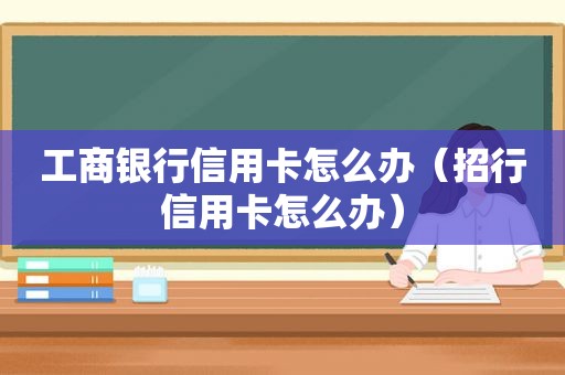 工商银行信用卡怎么办（招行信用卡怎么办）
