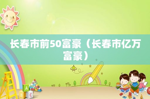 长春市前50富豪（长春市亿万富豪）