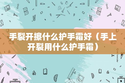 手裂开擦什么护手霜好（手上开裂用什么护手霜）