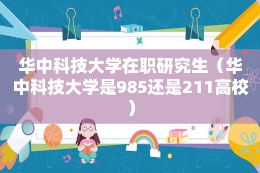 华中科技大学在职研究生（华中科技大学是985还是211高校）