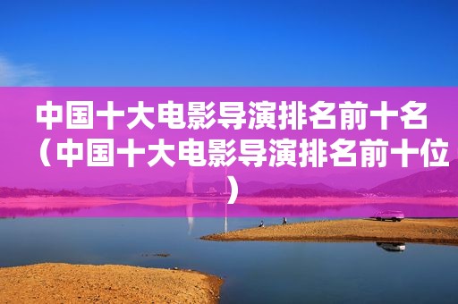 中国十大电影导演排名前十名（中国十大电影导演排名前十位）
