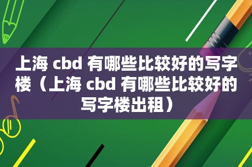 上海 cbd 有哪些比较好的写字楼（上海 cbd 有哪些比较好的写字楼出租）