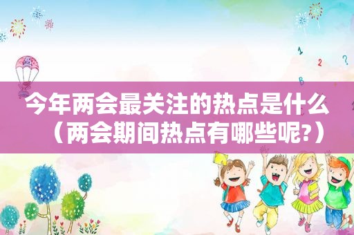 今年两会最关注的热点是什么（两会期间热点有哪些呢?）