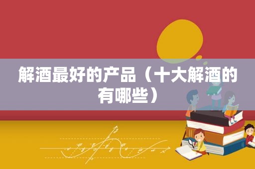 解酒最好的产品（十大解酒的有哪些）