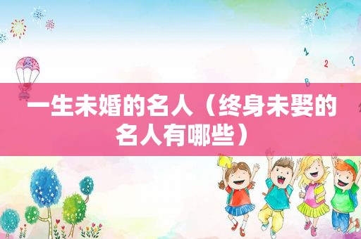 一生未婚的名人（终身未娶的名人有哪些）
