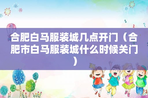 合肥白马服装城几点开门（合肥市白马服装城什么时候关门）