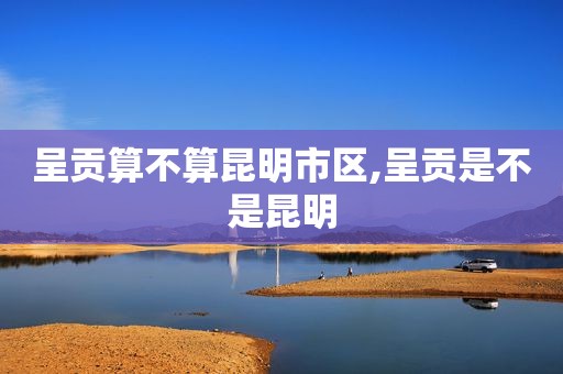 呈贡算不算昆明市区,呈贡是不是昆明