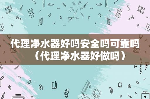 代理净水器好吗安全吗可靠吗（代理净水器好做吗）