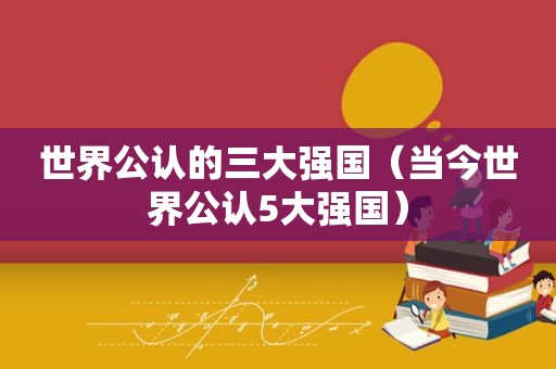 世界公认的三大强国（当今世界公认5大强国）