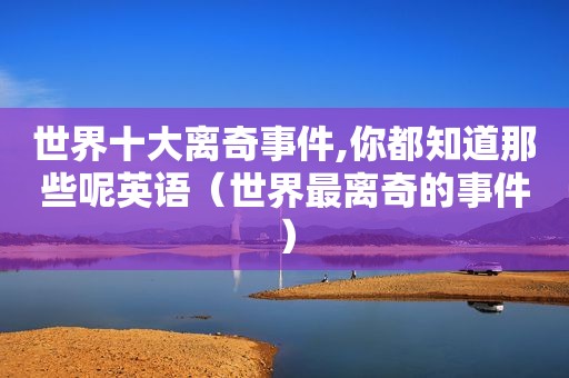 世界十大离奇事件,你都知道那些呢英语（世界最离奇的事件）
