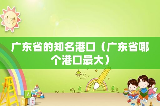 广东省的知名港口（广东省哪个港口最大）