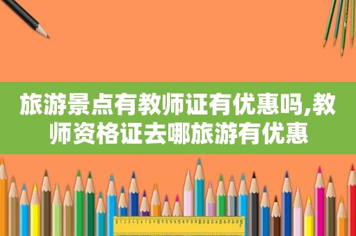 旅游景点有教师证有优惠吗,教师资格证去哪旅游有优惠