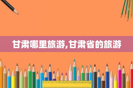 甘肃哪里旅游,甘肃省的旅游