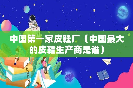 中国第一家皮鞋厂（中国最大的皮鞋生产商是谁）