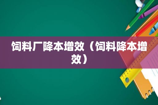 饲料厂降本增效（饲料降本增效）