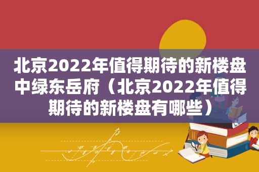 北京2022年值得期待的新楼盘中绿东岳府（北京2022年值得期待的新楼盘有哪些）