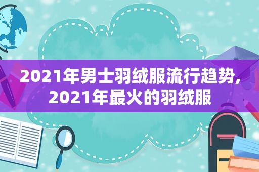 2021年男士羽绒服流行趋势,2021年最火的羽绒服