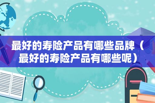 最好的寿险产品有哪些品牌（最好的寿险产品有哪些呢）