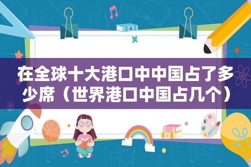 在全球十大港口中中国占了多少席(世界港口中国占几个)