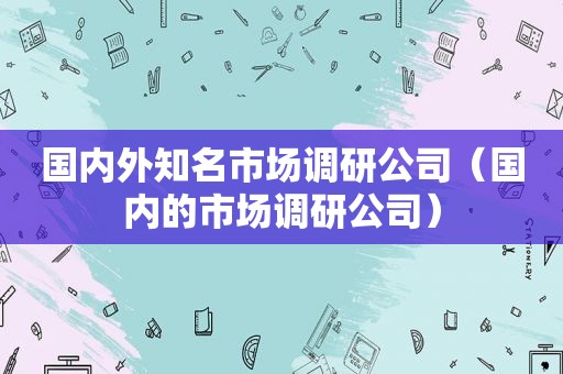 国内外知名市场调研公司（国内的市场调研公司）