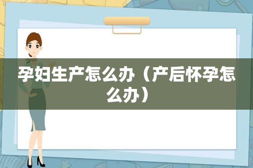 孕妇生产怎么办（产后怀孕怎么办）