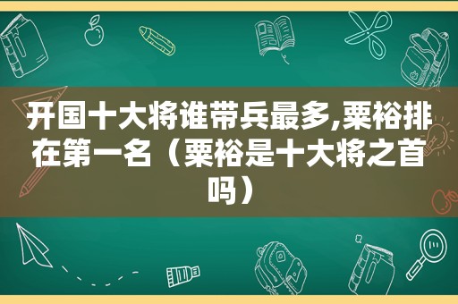 开国十大将谁带兵最多,粟裕排在第一名（粟裕是十大将之首吗）