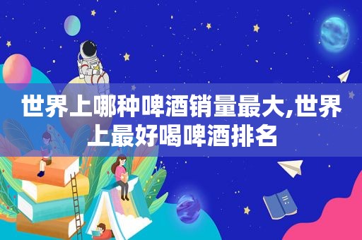 世界上哪种啤酒销量最大,世界上最好喝啤酒排名
