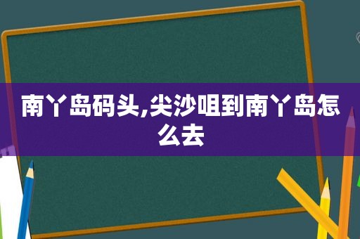 南丫岛码头,尖沙咀到南丫岛怎么去