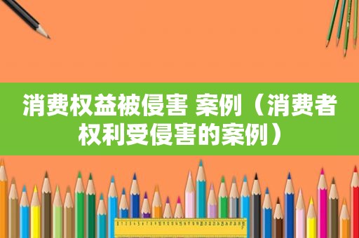 消费权益被侵害 案例（消费者权利受侵害的案例）