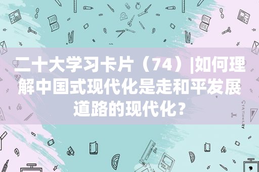 二十大学习卡片（74）|如何理解中国式现代化是走和平发展道路的现代化？