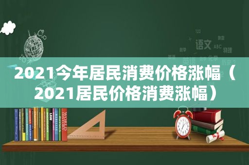 2021今年居民消费价格涨幅（2021居民价格消费涨幅）