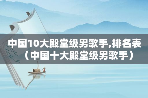 中国10大殿堂级男歌手,排名表（中国十大殿堂级男歌手）