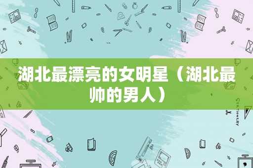 湖北最漂亮的女明星（湖北最帅的男人）