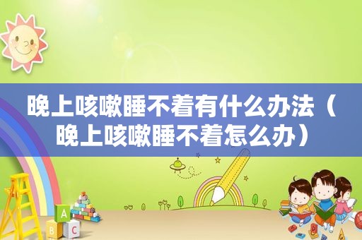 晚上咳嗽睡不着有什么办法（晚上咳嗽睡不着怎么办）