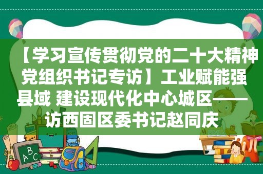 【学习宣传贯彻党的二十大精神 党组织书记专访】工业赋能强县域 建设现代化中心城区——访西固区委书记赵同庆