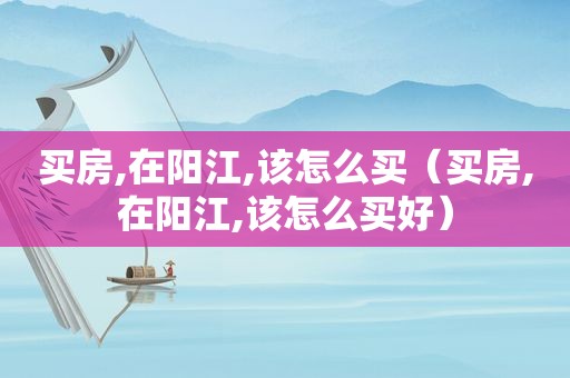 买房,在阳江,该怎么买（买房,在阳江,该怎么买好）