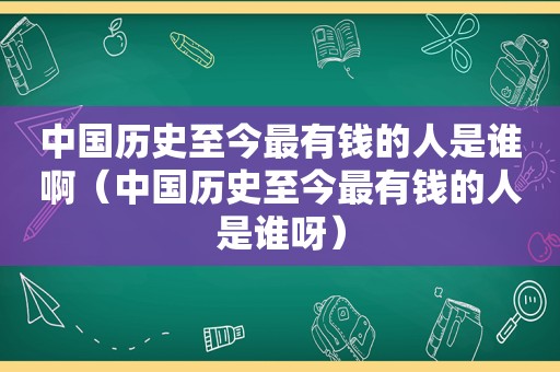 中国历史至今最有钱的人是谁啊（中国历史至今最有钱的人是谁呀）