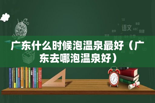 广东什么时候泡温泉最好（广东去哪泡温泉好）