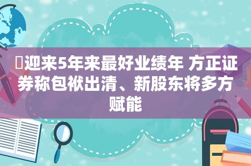 ​迎来5年来最好业绩年 方正证券称包袱出清、新股东将多方赋能