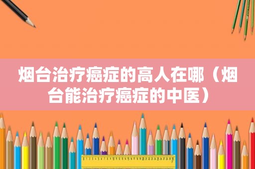 烟台治疗癌症的高人在哪（烟台能治疗癌症的中医）