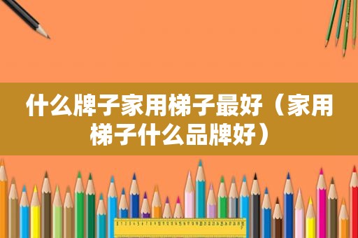什么牌子家用梯子最好（家用梯子什么品牌好）