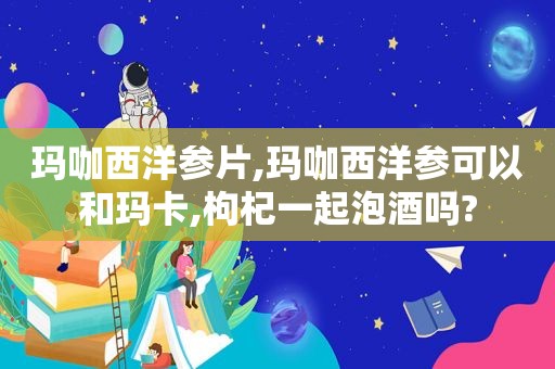 玛咖西洋参片,玛咖西洋参可以和玛卡,枸杞一起泡酒吗?